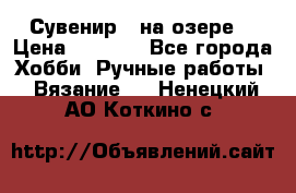 Сувенир “ на озере“ › Цена ­ 1 250 - Все города Хобби. Ручные работы » Вязание   . Ненецкий АО,Коткино с.